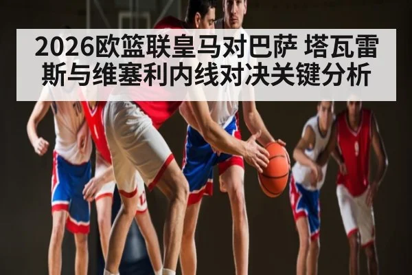 2026欧篮联皇马对巴萨 塔瓦雷斯与维塞利内线对决关键分析